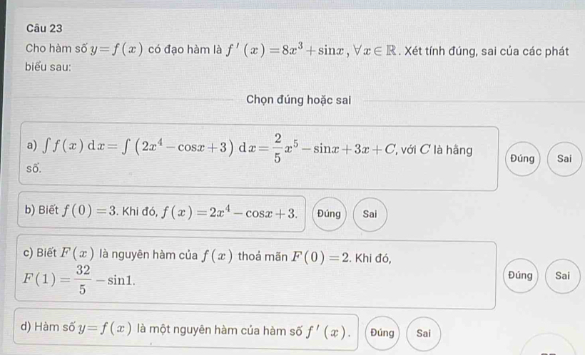 Cho hàm số y=f(x) có đạo hàm là f'(x)=8x^3+sin x, forall x∈ R. Xét tính đúng, sai của các phát 
biểu sau: 
Chọn đúng hoặc sai 
a) ∈t f(x)dx=∈t (2x^4-cos x+3) d x= 2/5 x^5-sin x+3x+C 'với C là hãng Đúng Sai 
số. 
b) Biết f(0)=3. Khi đó, f(x)=2x^4-cos x+3. Đúng Sai 
c) Biết F(x) là nguyên hàm của f(x) thoả mãn F(0)=2. Khi đó,
F(1)= 32/5 -sin 1. 
Đúng Sai 
d) Hàm số y=f(x) là một nguyên hàm của hàm số f'(x). Đúng Sai