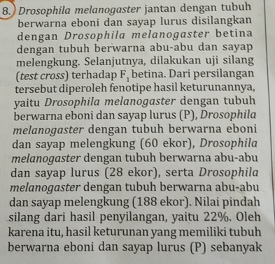 8.) Drosophila melanogaster jantan dengan tubuh 
berwarna eboni dan sayap lurus disilangkan 
dengan Drosophila melanogaster betina 
dengan tubuh berwarna abu-abu dan sayap 
melengkung. Selanjutnya, dilakukan uji silang 
(test cross) terhadap F_1 betina. Dari persilangan 
tersebut diperoleh fenotipe hasil keturunannya, 
yaitu Drosophila melanogaster dengan tubuh 
berwarna eboni dan sayap lurus (P), Drosophila 
melanogaster dengan tubuh berwarna eboni 
dan sayap melengkung (60 ekor), Drosophila 
melanogaster dengan tubuh berwarna abu-abu 
dan sayap lurus (28 ekor), serta Drosophila 
melanogaster dengan tubuh berwarna abu-abu 
dan sayap melengkung (188 ekor). Nilai pindah 
silang dari hasil penyilangan, yaitu 22%. Oleh 
karena itu, hasil keturunan yang memiliki tubuh 
berwarna eboni dan sayap lurus (P) sebanyak