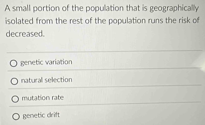 A small portion of the population that is geographically
isolated from the rest of the population runs the risk of
decreased.
genetic variation
natural selection
mutation rate
genetic drift