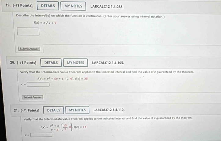 DETAILS MY NOTES LARCALC12 1.4.088. 
Describe the interval(s) on which the function is continuous. (Enter your answer using interval notation.)
f(x)=xsqrt(x+7)
Submit Answer 
20. [-/1 Points] DETAILS MY NOTES LARCALC12 1.4.105. 
Verify that the Intermediate Value Theorem applies to the indicated interval and find the value of c guaranteed by the theorem.
f(x)=x^2+5x+1, (0,6), f(c)=25
c=□
Submit Answer 
21. [-/1 Points] DETAILS MY NOTES LARCALC12 1.4.110. 
Verify that the Intermediate Value Theorem applies to the indicated interval and find the value of c guaranteed by the theorem.
f(x)= (x^2+x)/x-3 [ 13/2 ,8], f(c)=14
c=□