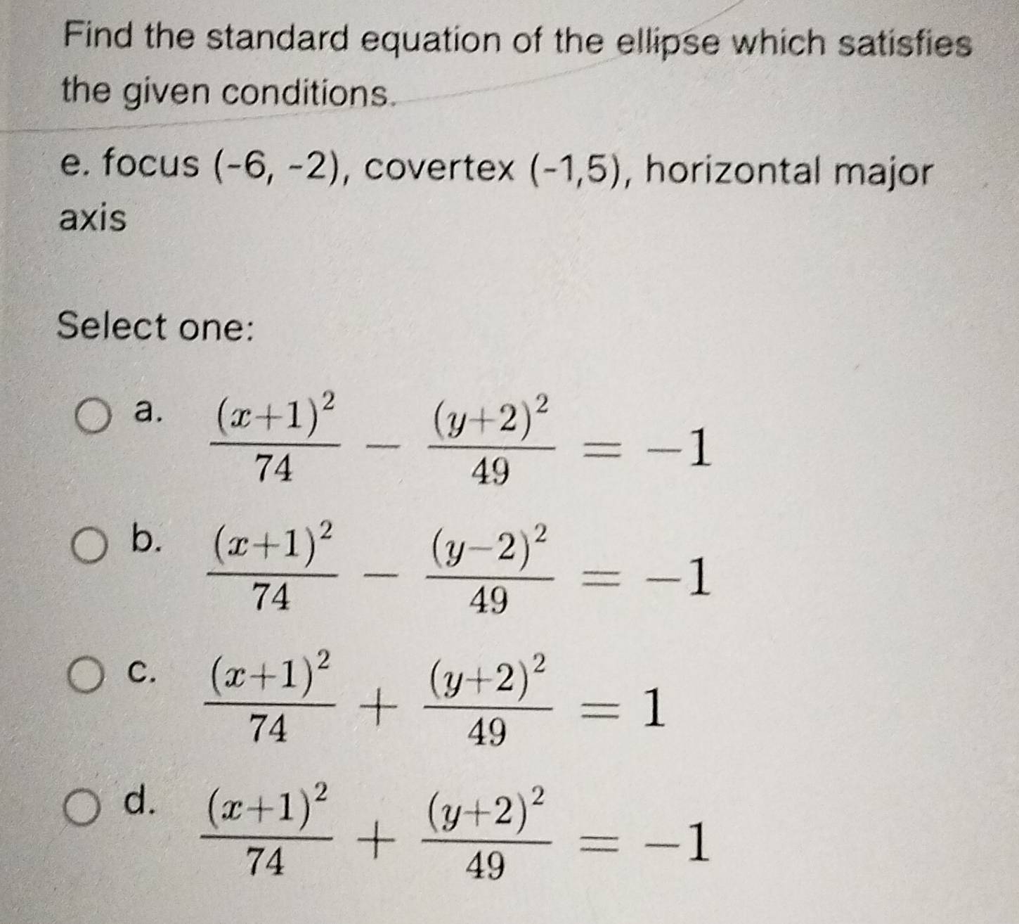 Find the standard equation of the ellipse which satisfies
the given conditions.
e. focus (-6,-2) , covertex (-1,5) , horizontal major
axis
Select one:
a. frac (x+1)^274-frac (y+2)^249=-1
b. frac (x+1)^274-frac (y-2)^249=-1
C. frac (x+1)^274+frac (y+2)^249=1
d. frac (x+1)^274+frac (y+2)^249=-1