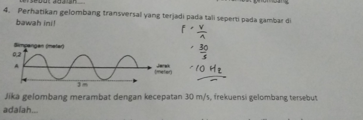 asebut adalan.... 
4. Perhatikan gelombang transversal yang terjadi pada tali seperti pada gambar di 
bawah ini! 
Jika gelombang merambat dengan kecepatan 30 m/s, frekuensi gelombang tersebut 
adalah...