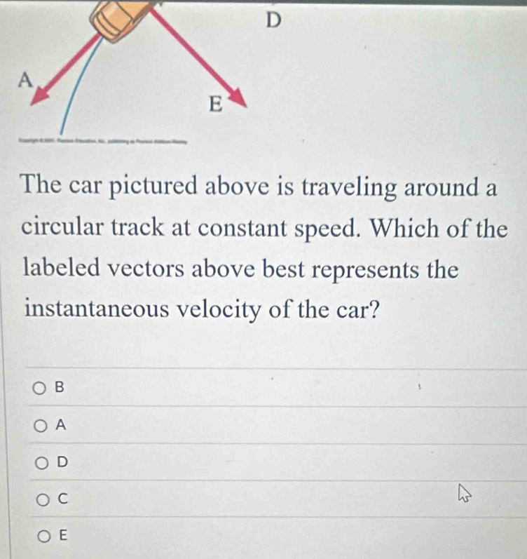 A
E
The car pictured above is traveling around a
circular track at constant speed. Which of the
labeled vectors above best represents the
instantaneous velocity of the car?
B
A
D
C
E