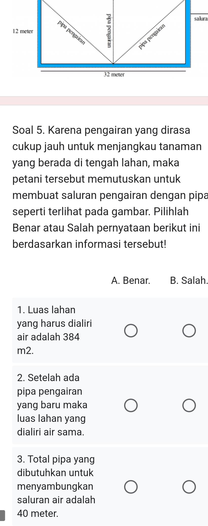 salura
12 meter
pipa pengaira
ipa pengaira
32 meter
Soal 5. Karena pengairan yang dirasa
cukup jauh untuk menjangkau tanaman
yang berada di tengah lahan, maka
petani tersebut memutuskan untuk
membuat saluran pengairan dengan pipa
seperti terlihat pada gambar. Pilihlah
Benar atau Salah pernyataan berikut ini
berdasarkan informasi tersebut!
A. Benar. B. Salah.
1. Luas lahan
yang harus dialiri
air adalah 384
m2.
2. Setelah ada
pipa pengairan
yang baru maka
luas lahan yang
dialiri air sama.
3. Total pipa yang
dibutuhkan untuk
menyambungkan
saluran air adalah
40 meter.