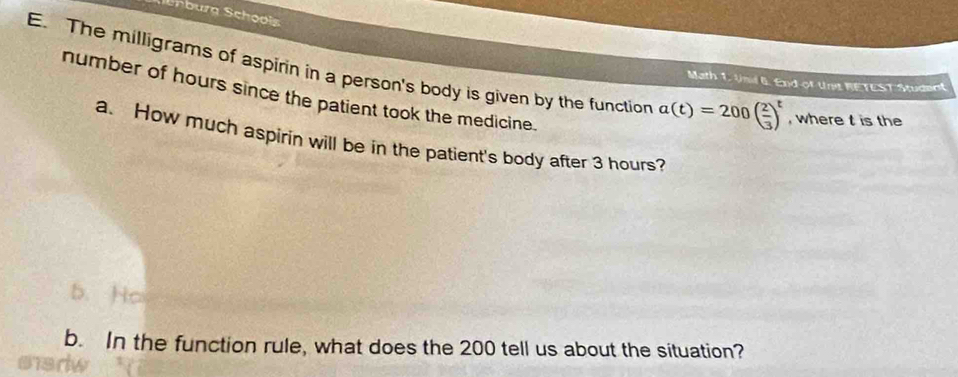 Ehburg Schoois 
E. The milligrams of aspirin in a person's body is given by the function a(t)=200( 2/3 )^t , where t is the 
Math 1. Unil 6. End-of Unit RETEST Student 
number of hours since the patient took the medicine. 
a. How much aspirin will be in the patient's body after 3 hours? 
b. In the function rule, what does the 200 tell us about the situation?