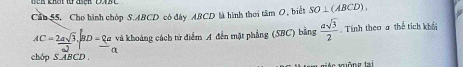 tch khối từ địch OABC 
Cầu 55. Cho hình chóp S. ABCD có đây ABCD là hình thoi tâm O, biết SO⊥ (ABCD),
AC= 2asqrt(3)/2 , BD=_ 8a và khoảng cách từ điểm A đến mặt phẳng (SBC) bằng  asqrt(3)/2 . Tính theo a thể tích khối 
chóp S. ABCD. 
Ac uông tai