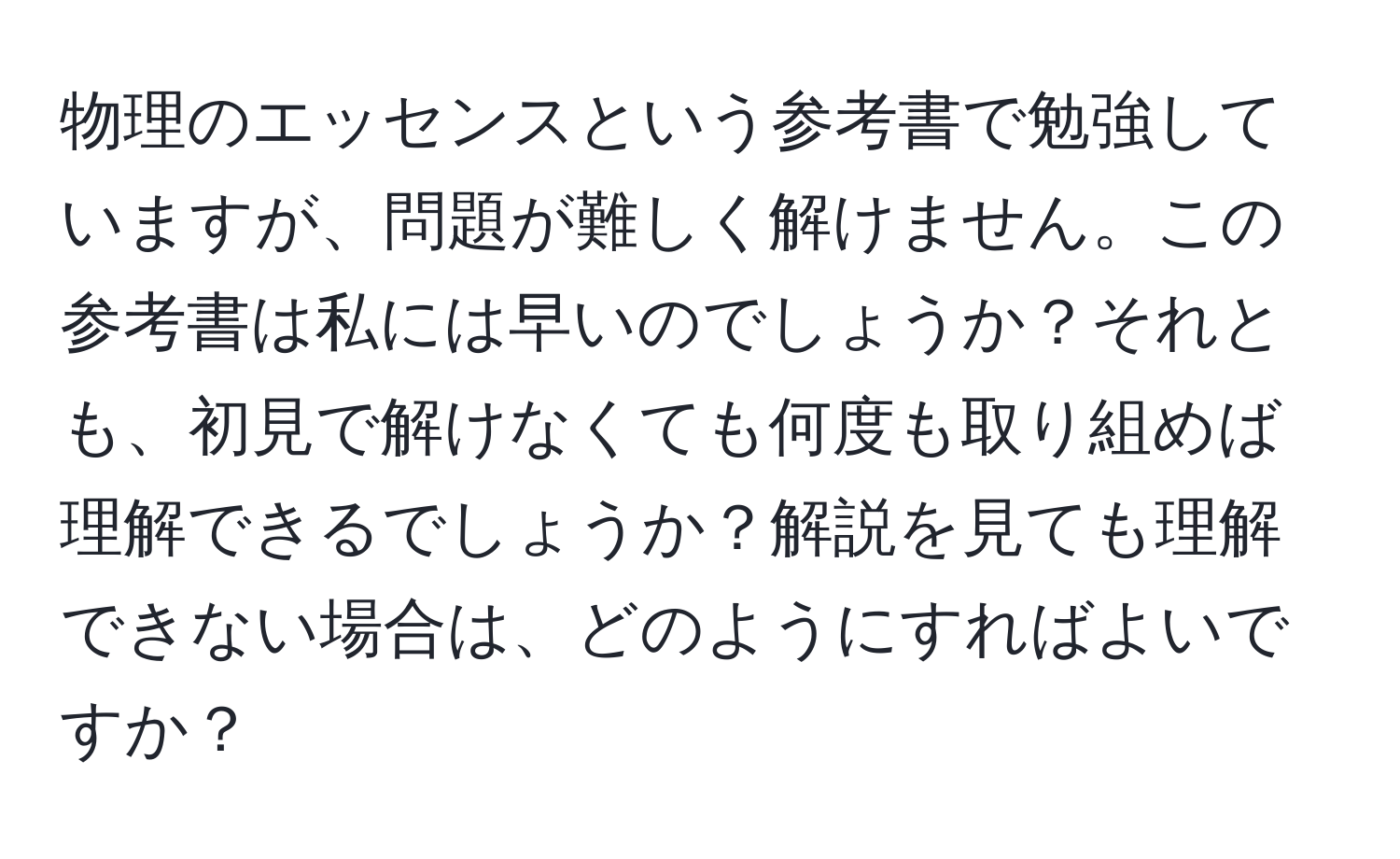 物理のエッセンスという参考書で勉強していますが、問題が難しく解けません。この参考書は私には早いのでしょうか？それとも、初見で解けなくても何度も取り組めば理解できるでしょうか？解説を見ても理解できない場合は、どのようにすればよいですか？