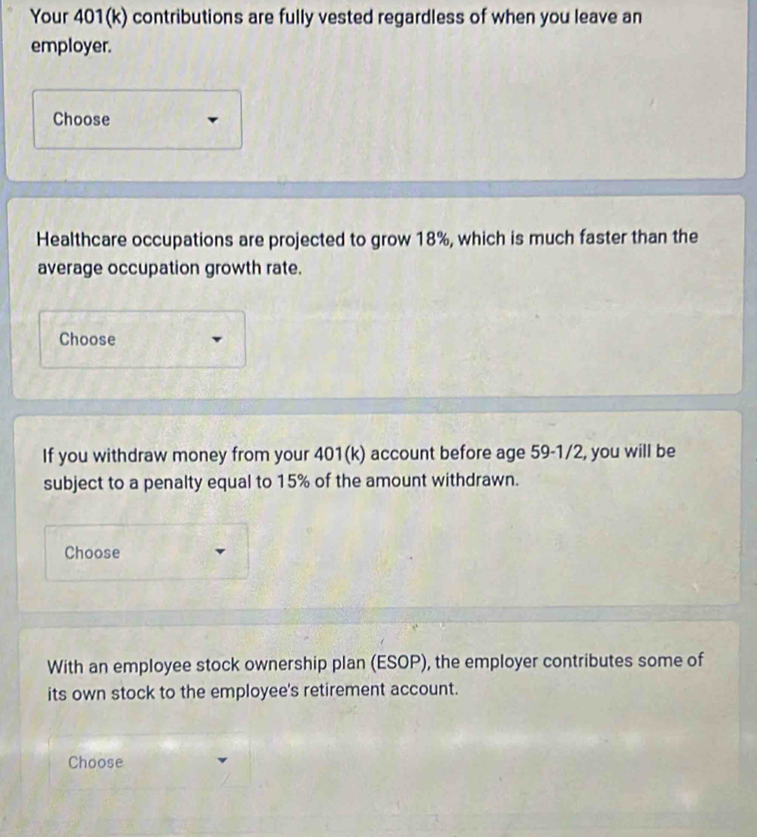 Your 401(k) contributions are fully vested regardless of when you leave an 
employer. 
Choose 
Healthcare occupations are projected to grow 18%, which is much faster than the 
average occupation growth rate. 
Choose 
If you withdraw money from your 401(k) account before age 59 -1/2, you will be 
subject to a penalty equal to 15% of the amount withdrawn. 
Choose 
With an employee stock ownership plan (ESOP), the employer contributes some of 
its own stock to the employee's retirement account. 
Choose