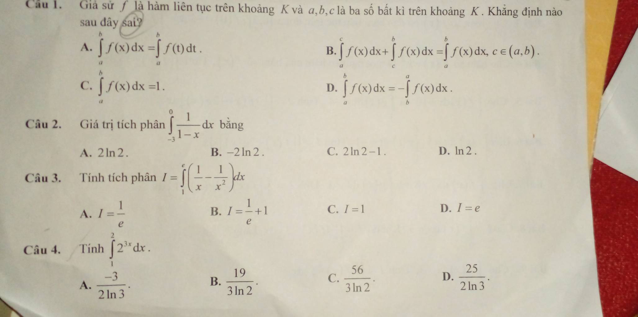 Giả sử ƒ là hàm liên tục trên khoảng K và a, b, c là ba số bất kì trên khoảng K. Khẳng định nào
sau đây sai?
A. ∈tlimits _a^(bf(x)dx=∈tlimits _a^bf(t)dt.
B. ∈tlimits _a^cf(x)dx+∈tlimits _c^bf(x)dx=∈tlimits _a^bf(x)dx, c∈ (a,b).
C. ∈tlimits _a^nf(x)dx=1. ∈tlimits _a^bf(x)dx=-∈tlimits _b^af(x)dx. 
D.
Câu 2. Giá trị tích phân ∈tlimits _(-3)^0frac 1)1-xdx bằng
C.
A. 2ln2. B. -2ln 2 2ln 2-1. D. ln 2. 
Câu 3. Tính tích phân I=∈tlimits _1^(e(frac 1)x- 1/x^2 )dx
A. I= 1/e  I= 1/e +1
B.
C. I=1 D. I=e
Câu 4. Tính ∈t _1^(22^3x)dx.
A.  (-3)/2ln 3 .
B.  19/3ln 2 .
C.  56/3ln 2 .  25/2ln 3 . 
D.