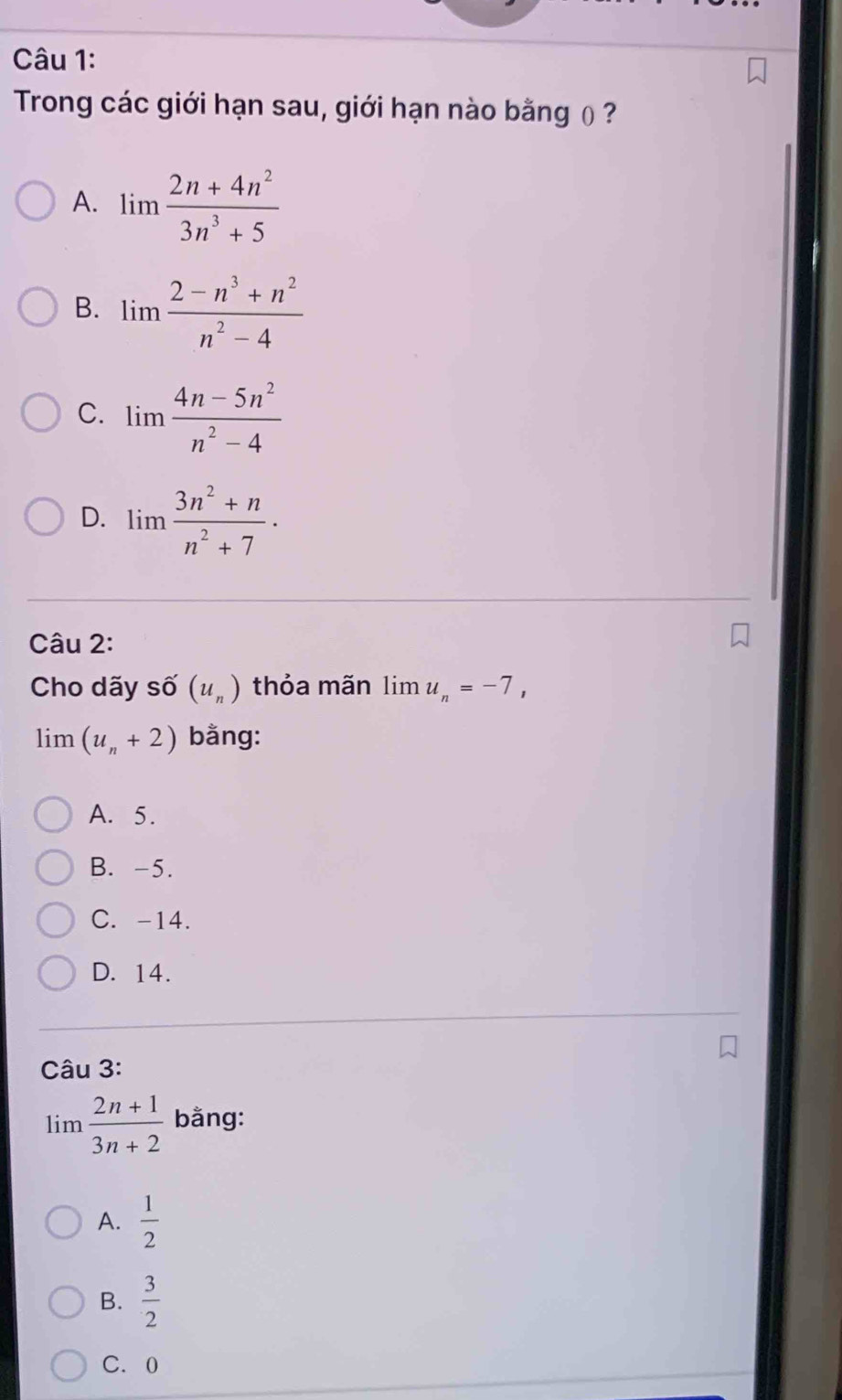 Trong các giới hạn sau, giới hạn nào bằng ( ?
A. limlimits  (2n+4n^2)/3n^3+5 
B. limlimits  (2-n^3+n^2)/n^2-4 
C. limlimits  (4n-5n^2)/n^2-4 
D. lim  (3n^2+n)/n^2+7 . 
Câu 2:
Cho dãy số (u_n) thỏa mãn li m u_n=-7, 
lim (u_n+2) bằng:
A. 5.
B. -5.
C. -14.
D. 14.
Câu 3:
lim  (2n+1)/3n+2  bằng:
A.  1/2 
B.  3/2 
C. 0