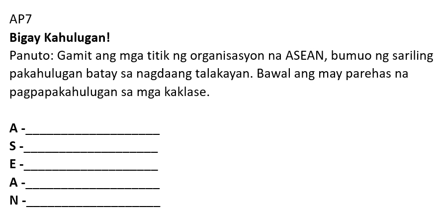 AP7 
Bigay Kahulugan! 
Panuto: Gamit ang mga titik ng organisasyon na ASEAN, bumuo ng sariling 
pakahulugan batay sa nagdaang talakayan. Bawal ang may parehas na 
pagpapakahulugan sa mga kaklase. 
A -_ 
S - 
_ 
_ 
E . 
A . 
_ 
_ 
N -