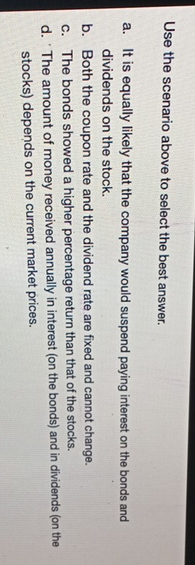 Use the scenario above to select the best answer.
a. It is equally likely that the company would suspend paying interest on the bonds and
dividends on the stock.
b. Both the coupon rate and the dividend rate are fixed and cannot change.
c. The bonds showed a higher percentage return than that of the stocks.
d. 'The amount of money received annually in interest (on the bonds) and in dividends (on the
stocks) depends on the current market prices.