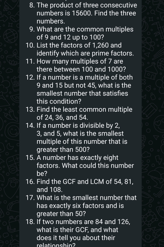 The product of three consecutive 
numbers is 15600. Find the three 
numbers. 
9. What are the common multiples 
of 9 and 12 up to 100? 
10. List the factors of 1, 260 and 
identify which are prime factors. 
11. How many multiples of 7 are 
there between 100 and 1000? 
12. If a number is a multiple of both
9 and 15 but not 45, what is the 
smallest number that satisfies 
this condition? 
13. Find the least common multiple 
of 24, 36, and 54. 
14. If a number is divisible by 2,
3, and 5, what is the smallest 
multiple of this number that is 
greater than 500? 
15. A number has exactly eight 
factors. What could this number 
be? 
16. Find the GCF and LCM of 54, 81, 
and 108. 
17. What is the smallest number that 
has exactly six factors and is 
greater than 50? 
18. If two numbers are 84 and 126, 
what is their GCF, and what 
does it tell you about their 
relationshin?