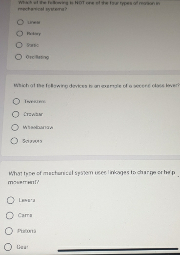 Which of the following is NOT one of the four types of motion in
mechanical systems?
Linear
Rotary
Static
Oscillating
Which of the following devices is an example of a second class lever?
Tweezers
Crowbar
Wheelbarrow
Scissors
What type of mechanical system uses linkages to change or help
movement?
Levers
Cams
Pistons
Gear