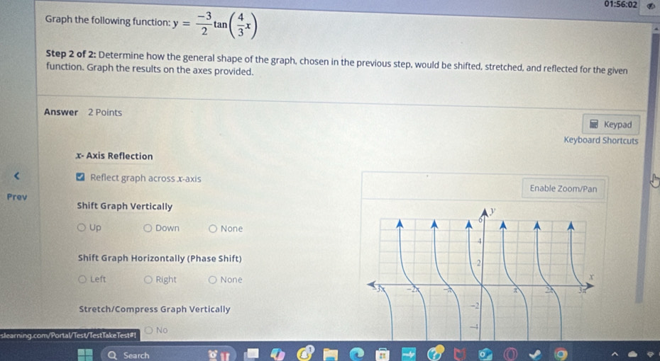 01:56:02
Graph the following function: y= (-3)/2 tan ( 4/3 x)
Step 2 of 2: Determine how the general shape of the graph, chosen in the previous step, would be shifted, stretched, and reflected for the given
function. Graph the results on the axes provided.
Answer 2 Points
Keypad
Keyboard Shortcuts
x - Axis Reflection
Reflect graph across x-axis
Enable Zoom/Pan
Prev
Shift Graph Vertically
Up Down None
Shift Graph Horizontally (Phase Shift)
Left Right None
Stretch/Compress Graph Vertically
slearning.com/Portal/Test/TestTakeTest#! No
Search
