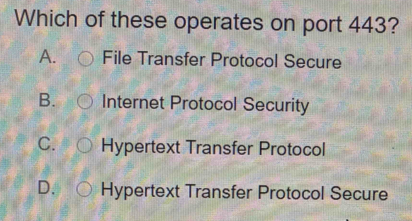 Which of these operates on port 443?
A. File Transfer Protocol Secure
B. Internet Protocol Security
C. Hypertext Transfer Protocol
D. Hypertext Transfer Protocol Secure