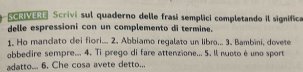 SCRIVERE Scrivi sul quaderno delle frasi semplici completando il significa 
delle espressioni con un complemento di termine. 
1. Ho mandato dei fiori... 2. Abbiamo regalato un libro... 3. Bambini, dovete 
obbedire sempre... 4. Ti prego di fare attenzione... 5. Il nuoto è uno sport 
adatto... 6. Che cosa avete detto...