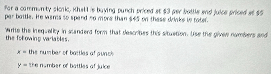 For a community picnic, Khalil is buying punch priced at $3 per bottle and juice priced at $5
per bottle. He wants to spend no more than $45 on these drinks in total, 
Write the inequality in standard form that describes this situation. Use the given numbers and 
the following variables.
x= the number of bottles of punch
y= the number of bottles of juice