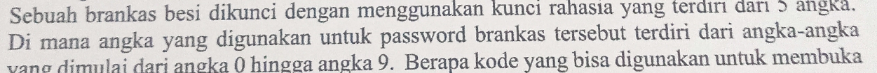 Sebuah brankas besi dikunci dengan menggunakan kunci rahasia yang terdırı darı 5 angka. 
Di mana angka yang digunakan untuk password brankas tersebut terdiri dari angka-angka 
yang dimulai dari angka 0 hingga angka 9. Berapa kode yang bisa digunakan untuk membuka