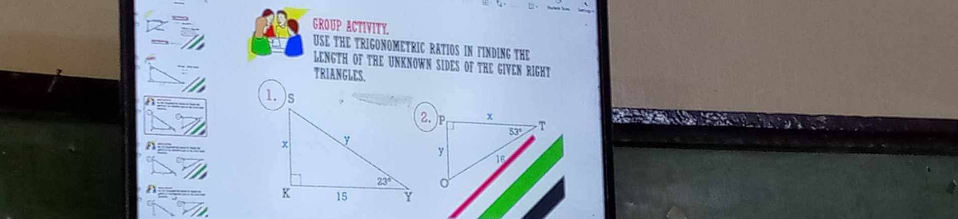 GROUP ACTIVITY.
USE THE TRIGONOMETRIC RATIOS IN FINDING THE
LENGTH OF THE UNKNOWN SIDES OF THE GIVEN RIGHT
TRIANGLES.
1.)s
2.