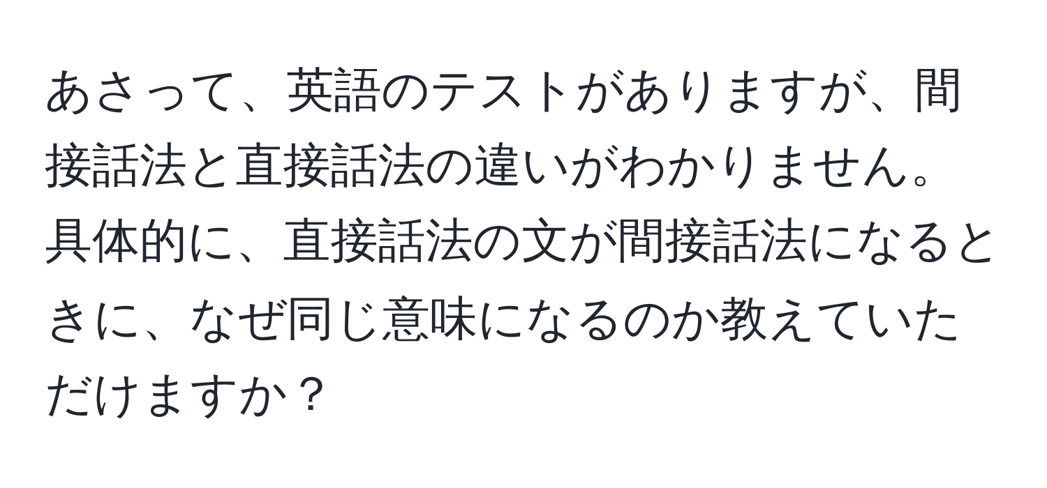 あさって、英語のテストがありますが、間接話法と直接話法の違いがわかりません。具体的に、直接話法の文が間接話法になるときに、なぜ同じ意味になるのか教えていただけますか？