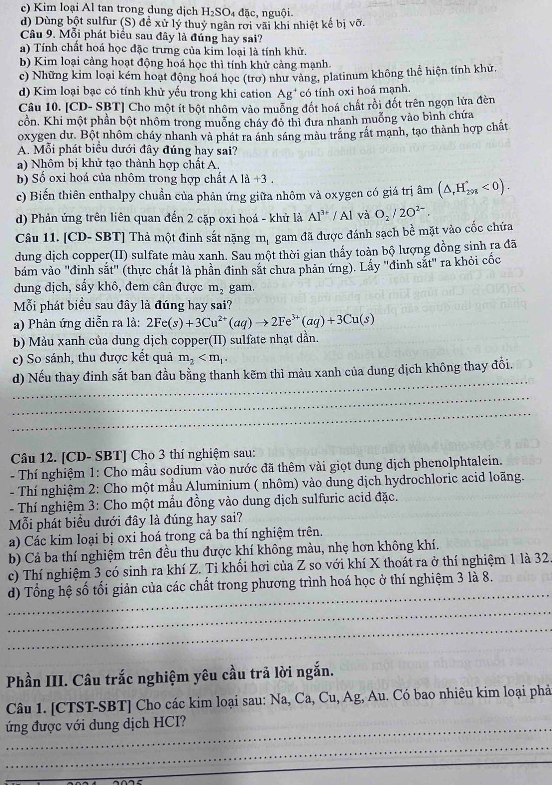 c) Kim loại Al tan trong dung dịch H_2SO_4 đặc, nguội.
d) Dùng bột sulfur (S) để xử lý thuỷ ngân rơi vãi khi nhiệt kế bị vỡ.
Câu 9. Mỗi phát biểu sau đây là đúng hay sai?
a) Tính chất hoá học đặc trưng của kim loại là tính khử.
b) Kim loại càng hoạt động hoá học thì tính khử càng mạnh.
c) Những kim loại kém hoạt động hoá học (trơ) như vàng, platinum không thể hiện tính khử.
d) Kim loại bạc có tính khử yếu trong khi cation a Ag có tính oxi hoá mạnh.
Câu 10. [CD- SBT] Cho một ít bột nhôm vào muỗng đốt hoá chất rồi đốt trên ngọn lửa đèn
cồn. Khi một phần bột nhôm trong muỗng cháy đỏ thì đưa nhanh muỗng vào bình chứa
oxygen dư. Bột nhôm cháy nhanh và phát ra ánh sáng màu trắng rất mạnh, tạo thành hợp chất
A. Mỗi phát biểu dưới đây đúng hay sai?
a) Nhôm bị khử tạo thành hợp chất A.
b) Số oxi hoá của nhôm trong hợp chất A là +3 .
c) Biến thiên enthalpy chuẩn của phản ứng giữa nhôm và oxygen có giá trị âm (△ _rH_(298)°<0).
d) Phản ứng trên liên quan đến 2 cặp oxi hoá - khử là Al^(3+) / Al và O_2/2O^(2-).
Câu 11. [CD- SBT] Thả một đinh sắt nặng mị gam đã được đánh sạch bề mặt vào cốc chứa
dung dịch copper(II) sulfate màu xanh. Sau một thời gian thấy toàn bộ lượng đồng sinh ra đã
bám vào "đinh sắt" (thực chất là phần đinh sắt chưa phản ứng). Lấy "đinh sắt" ra khỏi cốc
dung dịch, sấy khô, đem cân được m_2 gam.
Mỗi phát biểu sau đây là đúng hay sai?
a) Phản ứng diễn ra là: 2Fe(s)+3Cu^(2+)(aq)to 2Fe^(3+)(aq)+3Cu(s)
b) Màu xanh của dung dịch copper(II) sulfate nhạt dần.
c) So sánh, thu được kết quả m_2
_
d) Nếu thay đinh sắt ban đầu bằng thanh kẽm thì màu xanh của dung dịch không thay đồi.
_
_
Câu 12. [CD- SBT] Cho 3 thí nghiệm sau:
- Thí nghiệm 1: Cho mẫu sodium vào nước đã thêm vài giọt dung dịch phenolphtalein.
- Thí nghiệm 2: Cho một mầu Aluminium ( nhôm) vào dung dịch hydrochloric acid loãng.
- Thí nghiệm 3: Cho một mầu đồng vào dung dịch sulfuric acid đặc.
Mỗi phát biểu dưới đây là đúng hay sai?
a) Các kim loại bị oxi hoá trong cả ba thí nghiệm trên.
b) Cả ba thí nghiệm trên đều thu được khí không màu, nhẹ hơn không khí.
c) Thí nghiệm 3 có sinh ra khí Z. Ti khối hơi của Z so với khí X thoát ra ở thí nghiệm 1 là 32
_
d) Tổng hệ số tối giản của các chất trong phương trình hoá học ở thí nghiệm 3 là 8.
_
_
Phần III. Câu trắc nghiệm yêu cầu trả lời ngắn.
Câu 1. [CTST-SBT] Cho các kim loại sau: Na, Ca, Cu, Ag, Au. Có bao nhiêu kim loại phả
ứng được với dung dịch HCI?
_
_