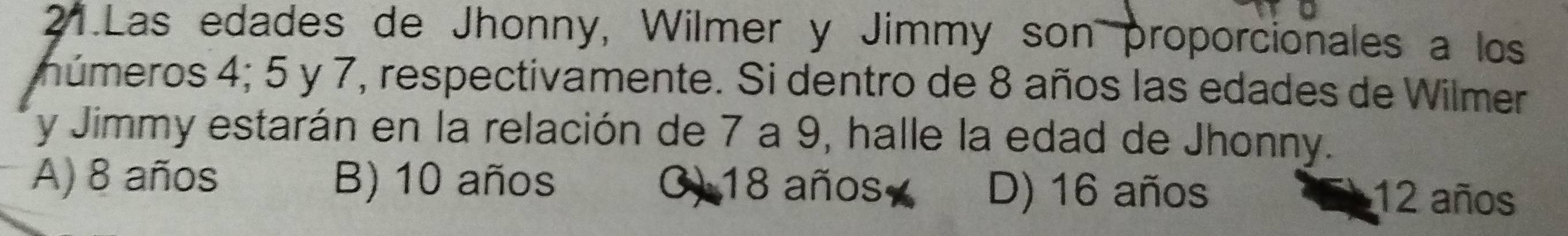 Las edades de Jhonny, Wilmer y Jimmy son proporcionales a los
múmeros 4; 5 y 7, respectivamente. Si dentro de 8 años las edades de Wilmer
y Jimmy estarán en la relación de 7 a 9, halle la edad de Jhonny.
A) 8 años B) 10 años () 18 años D) 16 años 12 años