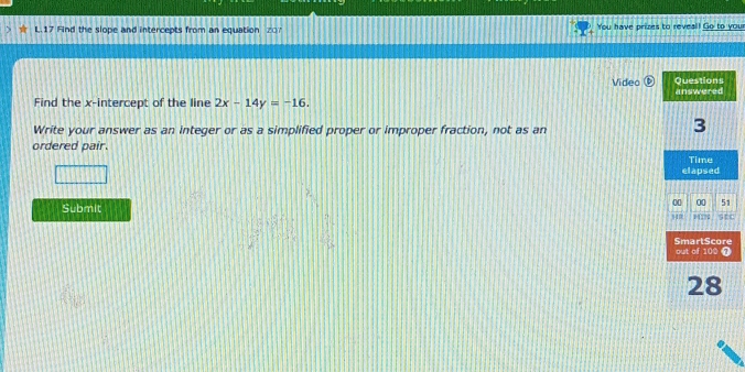 Find the slope and intercepts from an equation You have prizes to reveal! Go to your 
Video 
Find the x-intercept of the line 2x-14y=-16. 
Write your answer as an integer or as a simplified proper or improper fraction, not as an 
ordered pair. 
Submit c 
e