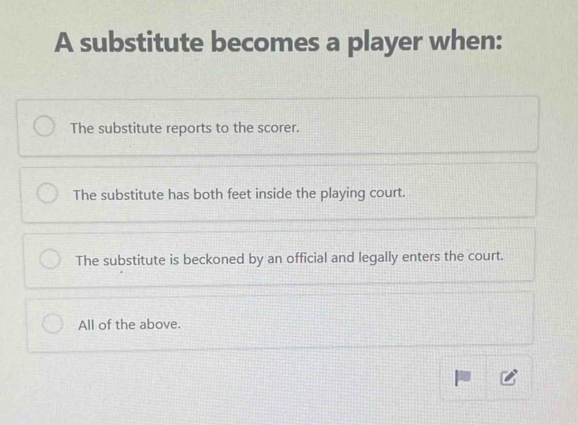 A substitute becomes a player when:
The substitute reports to the scorer.
The substitute has both feet inside the playing court.
The substitute is beckoned by an official and legally enters the court.
All of the above.