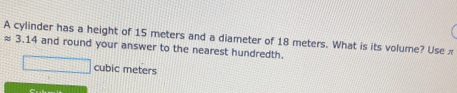 A cylinder has a height of 15 meters and a diameter of 18 meters. What is its volume? Use π
≈ 3.14 and round your answer to the nearest hundredth.
cubic meters