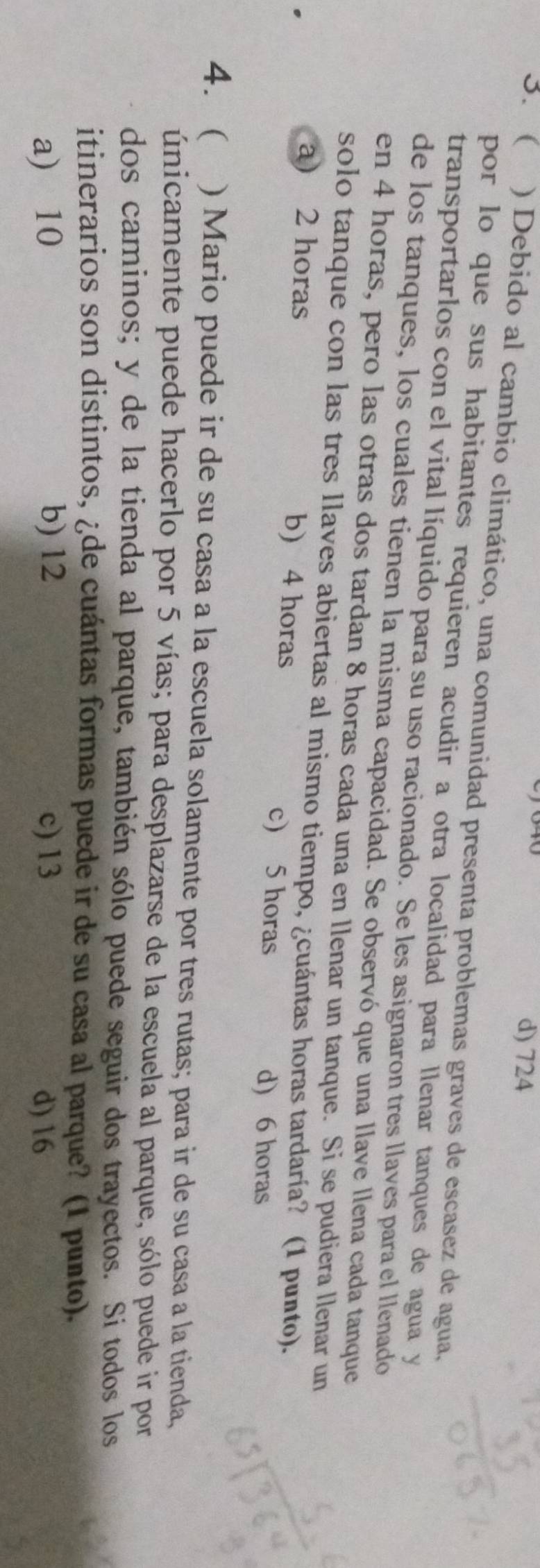 d) 724
3. ( ) Debido al cambio climático, una comunidad presenta problemas graves de escasez de agua,
por lo que sus habitantes requieren acudir a otra localidad para llenar tanques de agua y
transportarlos con el vital líquido para su uso racionado. Se les asignaron tres llaves para el llenado
de los tanques, los cuales tienen la misma capacidad. Se observó que una llave llena cada tanque
en 4 horas, pero las otras dos tardan 8 horas cada una en llenar un tanque. Si se pudiera llenar un
solo tanque con las tres llaves abiertas al mismo tiempo, ¿cuántas horas tardaría? (1 punto).
a) 2 horas b) 4 horas
c) 5 horas d) 6 horas
4. ) Mario puede ir de su casa a la escuela solamente por tres rutas; para ir de su casa a la tienda,
únicamente puede hacerlo por 5 vías; para desplazarse de la escuela al parque, sólo puede ir por
dos caminos; y de la tienda al parque, también sólo puede seguir dos trayectos. Si todos los
itinerarios son distintos, ¿de cuántas formas puede ir de su casa al parque? (1 punto).
a) 10 b) 12 c) 13 d) 16