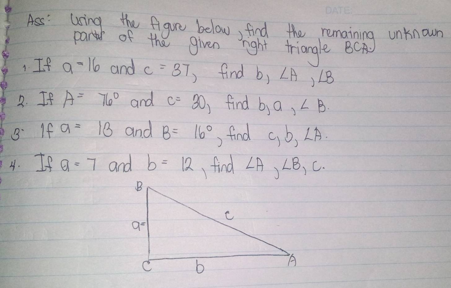 Ass: using the figure below, find the remaining unknown
parts of the given right triangle BCA
1 If a=16 and c=37 )find b,∠ A,∠ B
2. If A=76° and c=30 )find b,a,∠ B
B. If a=13 and B=16° ) find c,b,∠ A
4. If a=7 and b=12 find ∠ A,∠ B,C.