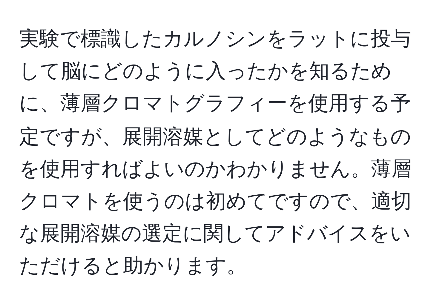 実験で標識したカルノシンをラットに投与して脳にどのように入ったかを知るために、薄層クロマトグラフィーを使用する予定ですが、展開溶媒としてどのようなものを使用すればよいのかわかりません。薄層クロマトを使うのは初めてですので、適切な展開溶媒の選定に関してアドバイスをいただけると助かります。