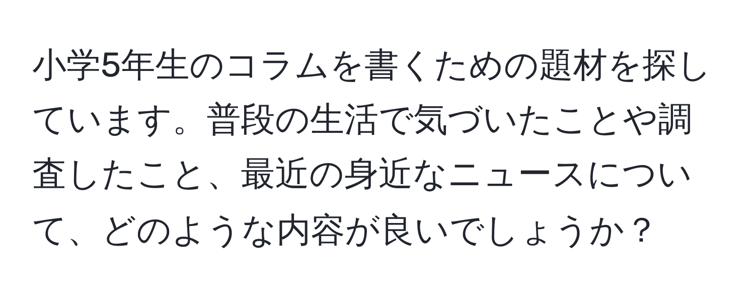 小学5年生のコラムを書くための題材を探しています。普段の生活で気づいたことや調査したこと、最近の身近なニュースについて、どのような内容が良いでしょうか？