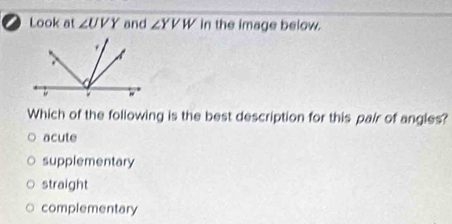 Look at ∠ UVY and ∠ YVW in the image below.
Which of the following is the best description for this pair of angles?
acute
supplementary
straight
complementary