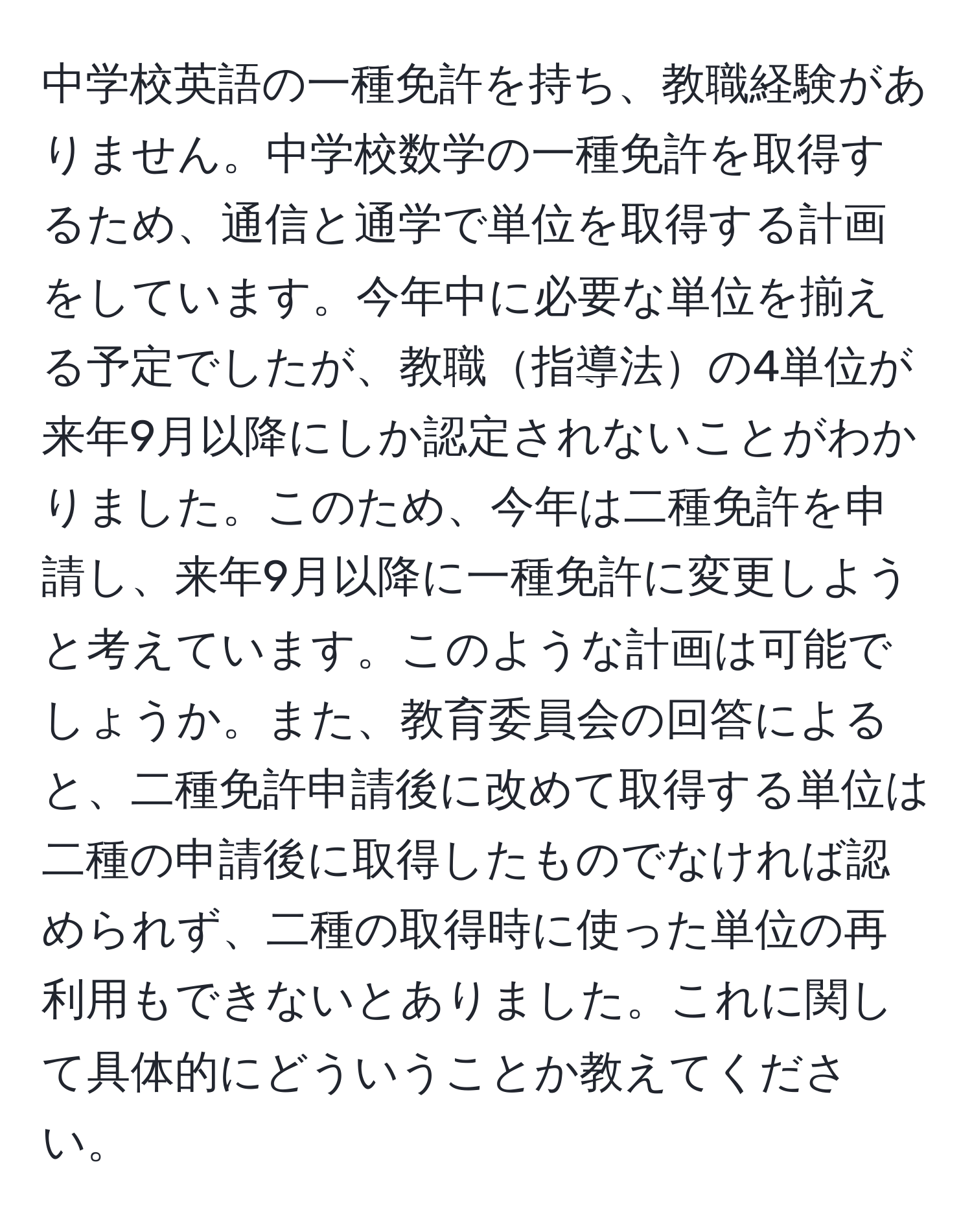 中学校英語の一種免許を持ち、教職経験がありません。中学校数学の一種免許を取得するため、通信と通学で単位を取得する計画をしています。今年中に必要な単位を揃える予定でしたが、教職指導法の4単位が来年9月以降にしか認定されないことがわかりました。このため、今年は二種免許を申請し、来年9月以降に一種免許に変更しようと考えています。このような計画は可能でしょうか。また、教育委員会の回答によると、二種免許申請後に改めて取得する単位は二種の申請後に取得したものでなければ認められず、二種の取得時に使った単位の再利用もできないとありました。これに関して具体的にどういうことか教えてください。