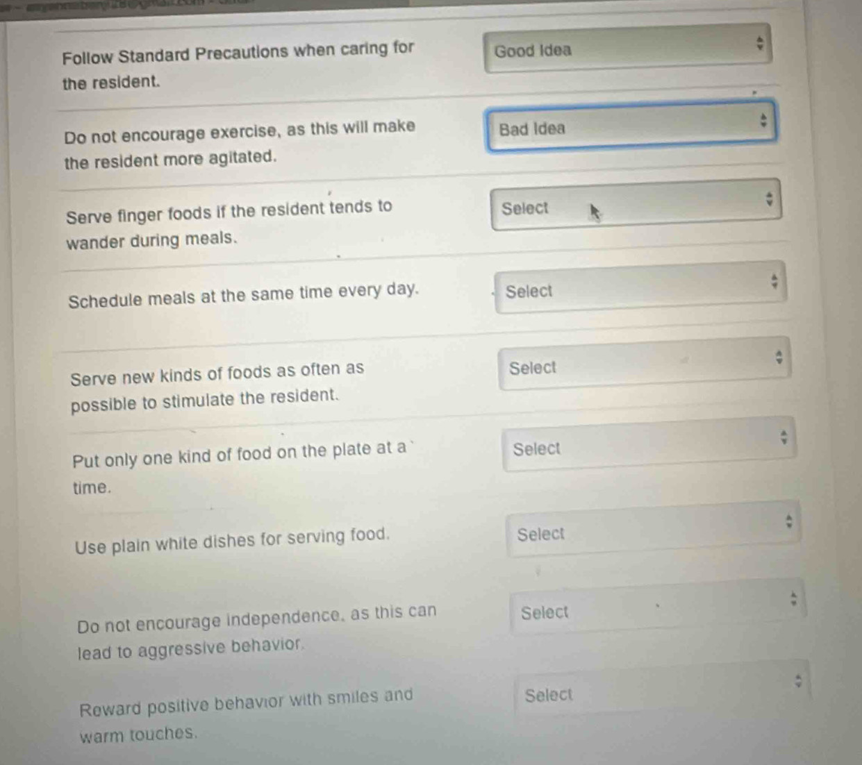 Follow Standard Precautions when caring for Good Idea 
the resident. 
Do not encourage exercise, as this will make Bad Idea 
the resident more agitated. 
Serve finger foods if the resident tends to Select 
wander during meals. 
Schedule meals at the same time every day. Select 
Serve new kinds of foods as often as 
Select 
possible to stimulate the resident. 
Put only one kind of food on the plate at a Select 
time. 
Use plain white dishes for serving food. Select 
Do not encourage independence, as this can Select 
lead to aggressive behavior. 
Reward positive behavior with smiles and Select 
warm touches.