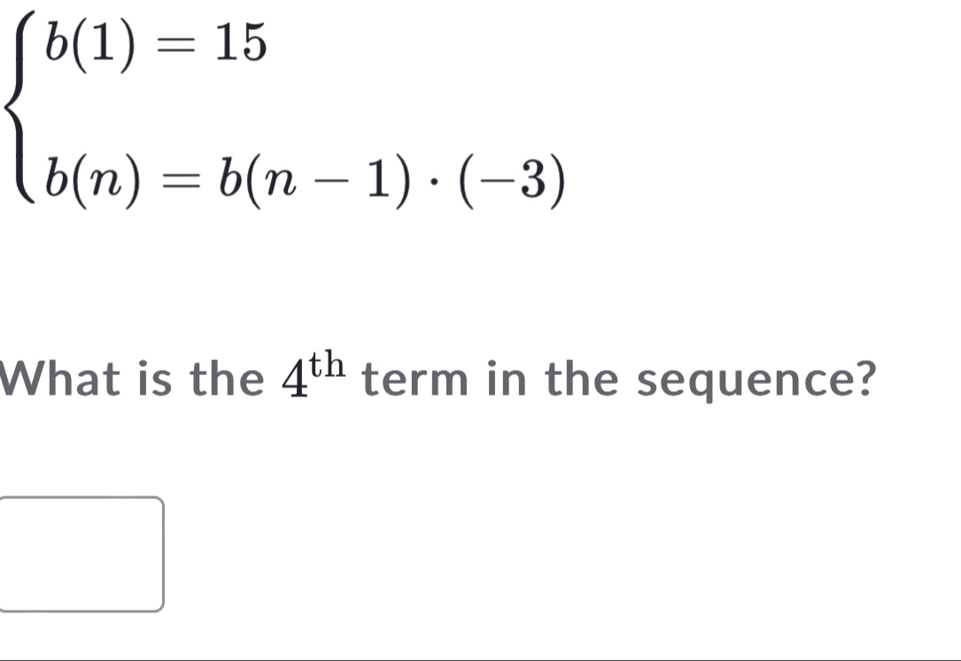 beginarrayl b(1)=15 b(n)=b(n-1)· (-3)endarray.
What is the 4^(th) term in the sequence?