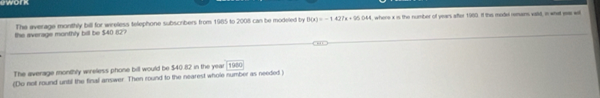 ework 
The average monthly bill for wireless telephone subscribers from 1985 to 2008 can be modeted by B(x)=-1427x+95044 , where x is the number of years after 1980. If this model remains valid, in what year will 
the average monthly bill be $40 82? 
The average monthly wireless phone bill would be $40.82 in the year 1980
(Do not round until the final answer Then round to the nearest whole number as needed.)