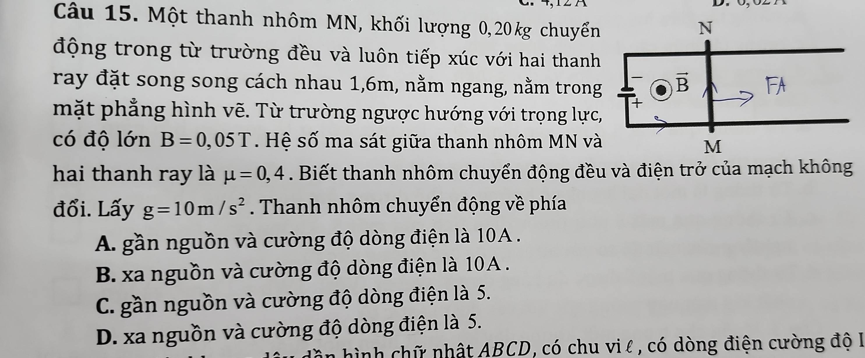 Một thanh nhôm MN, khối lượng 0,20kg chuyển
động trong từ trường đều và luôn tiếp xúc với hai thanh
ray đặt song song cách nhau 1,6m, nằm ngang, nằm trong
mặt phẳng hình vẽ. Từ trường ngược hướng với trọng lực,
có độ lớn B=0,05T.  Hệ số ma sát giữa thanh nhôm MN và
hai thanh ray là mu =0,4. Biết thanh nhôm chuyển động đều và điện trở của mạch không
đổi. Lấy g=10m/s^2. Thanh nhôm chuyển động về phía
A. gần nguồn và cường độ dòng điện là 10A .
B. xa nguồn và cường độ dòng điện là 10A .
C. gần nguồn và cường độ dòng điện là 5.
D. xa nguồn và cường độ dòng điện là 5.
in hình chữ nhật ABCD, có chu vi l , có dòng điện cường độ I