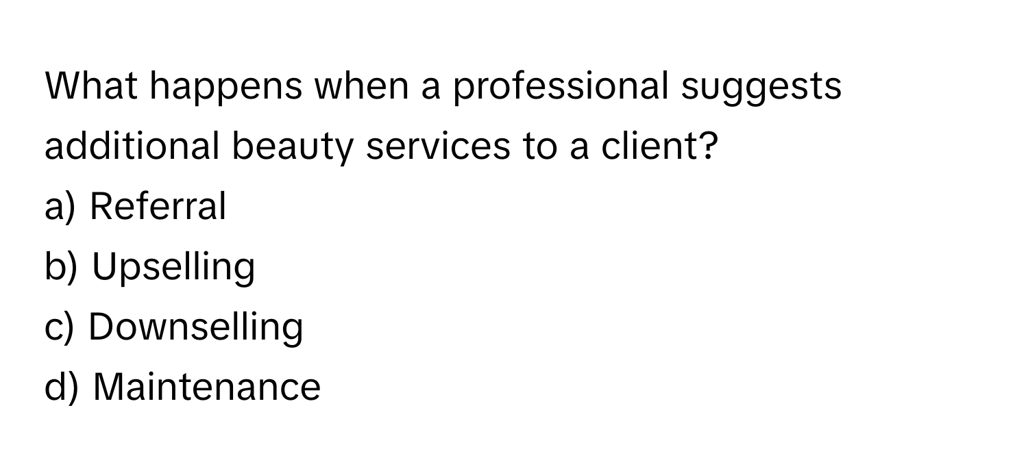 What happens when a professional suggests additional beauty services to a client?

a) Referral
b) Upselling
c) Downselling
d) Maintenance