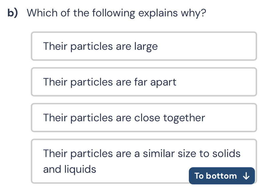 Which of the following explains why?
Their particles are large
Their particles are far apart
Their particles are close together
Their particles are a similar size to solids
and liquids
To bottom