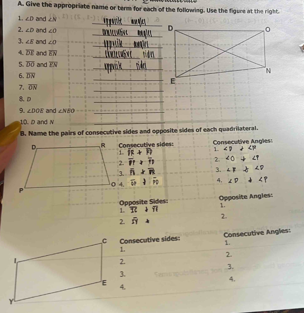 Give the appropriate name or term for each of the following. Use the figure at the right. 
_ 
1. ∠ D and ∠ N
_ 
2. ∠ D and ∠ O
_ 
3. ∠ E and ∠ O
_ 
_ 
4. overline DE and overline EN
_ 
5. overline DO and overline EN
6. overline DN
_ E
_ 
7. overline ON
8. D
_ 
9. ∠ DOE and ∠ NEO _ 
10. D and N
_ 
B. Name the pairs of consecutive sides and opposite sides of each quadrilateral. 
Consecutive sides: Consecutive Angles:
overline DR+overline RD 1. ∠ D∠ RP
overline pP-overline pD
2. ∠ O+∠ P
overline PI>overline PR
3. ∠ R∠ D
overline OP· overline PD
4. ∠ D+∠ P
Opposite Sides: Opposite Angles: 
1. overline ICdownarrow overline YE
1. 
2. overline SY
2. 
Consecutive sides: Consecutive Angles: 
1. 
1. 
2. 
2. 
3. 
3. 
4. 
4.