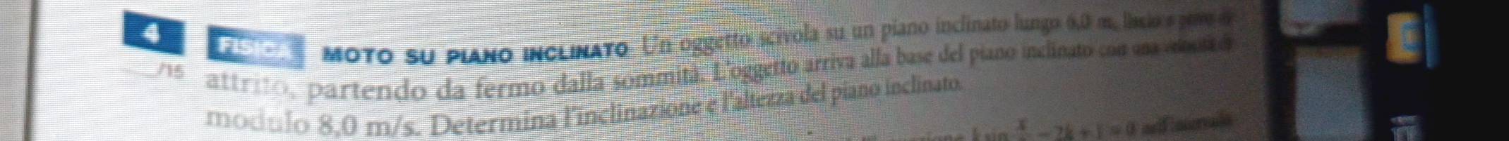 FISICA moto su piaño inclinato Un oggetto scívola su un piano inclinato lungo 6,0 m, lnsdo s peve o 
5 attrito, partendo da fermo dalla sommità. L'oggetto arriva alla base del piano inclinato con una vona o 
modulo 8,0 m/s. Determina l'inclinazione e l'altezza del piano inclinato.
 x/2 -2k+1=0 =rFouerale