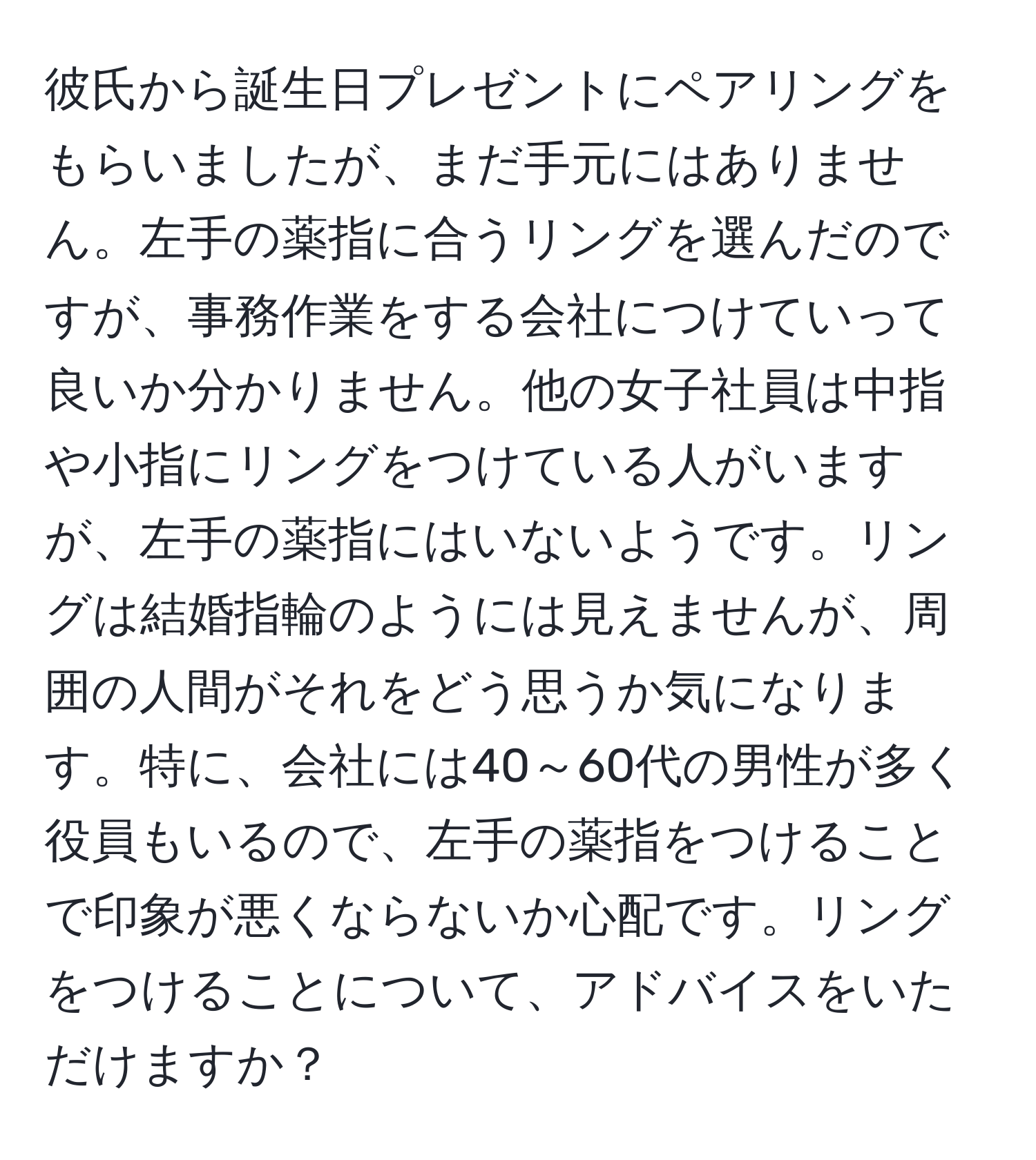 彼氏から誕生日プレゼントにペアリングをもらいましたが、まだ手元にはありません。左手の薬指に合うリングを選んだのですが、事務作業をする会社につけていって良いか分かりません。他の女子社員は中指や小指にリングをつけている人がいますが、左手の薬指にはいないようです。リングは結婚指輪のようには見えませんが、周囲の人間がそれをどう思うか気になります。特に、会社には40～60代の男性が多く役員もいるので、左手の薬指をつけることで印象が悪くならないか心配です。リングをつけることについて、アドバイスをいただけますか？