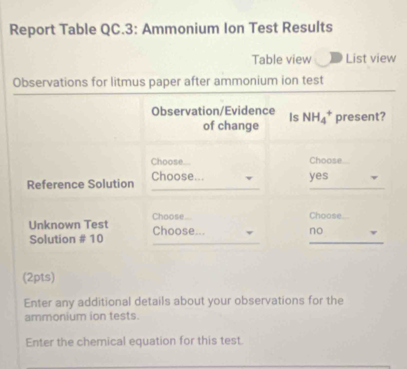 Report Table QC.3: Ammonium Ion Test Results
Table view List view
Observations for litmus paper after ammonium ion test
Observation/Evidence Is NH_4^+ present?
of change
Choose.... Choose
_
Reference Solution Choose...
yes
Unknown Test Choose...
Choose
_
Solution # 10 Choose...
no
(2pts)
Enter any additional details about your observations for the
ammonium ion tests.
Enter the chemical equation for this test.