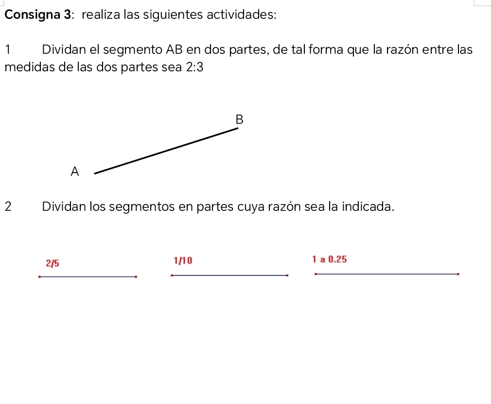 Consigna 3: realiza las siguientes actividades: 
1 Dividan el segmento AB en dos partes, de tal forma que la razón entre las 
medidas de las dos partes sea 2:3
2 Dividan los segmentos en partes cuya razón sea la indicada.
2/5 1/10 1 a 0.25
_ 
_