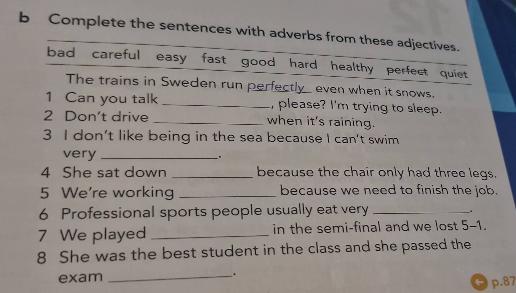 Complete the sentences with adverbs from these adjectives. 
bad careful easy fast good hard healthy perfect quiet 
The trains in Sweden run perfectly_ even when it snows. 
1 Can you talk _, please? I'm trying to sleep. 
2 Don't drive_ 
when it's raining. 
3 I don't like being in the sea because I can't swim 
very_ 
. 
4 She sat down _because the chair only had three legs. 
5 We're working _because we need to finish the job. 
6 Professional sports people usually eat very_ 
. 
7 We played_ 
in the semi-final and we lost 5-1. 
8 She was the best student in the class and she passed the 
exam_ 
.
p.87