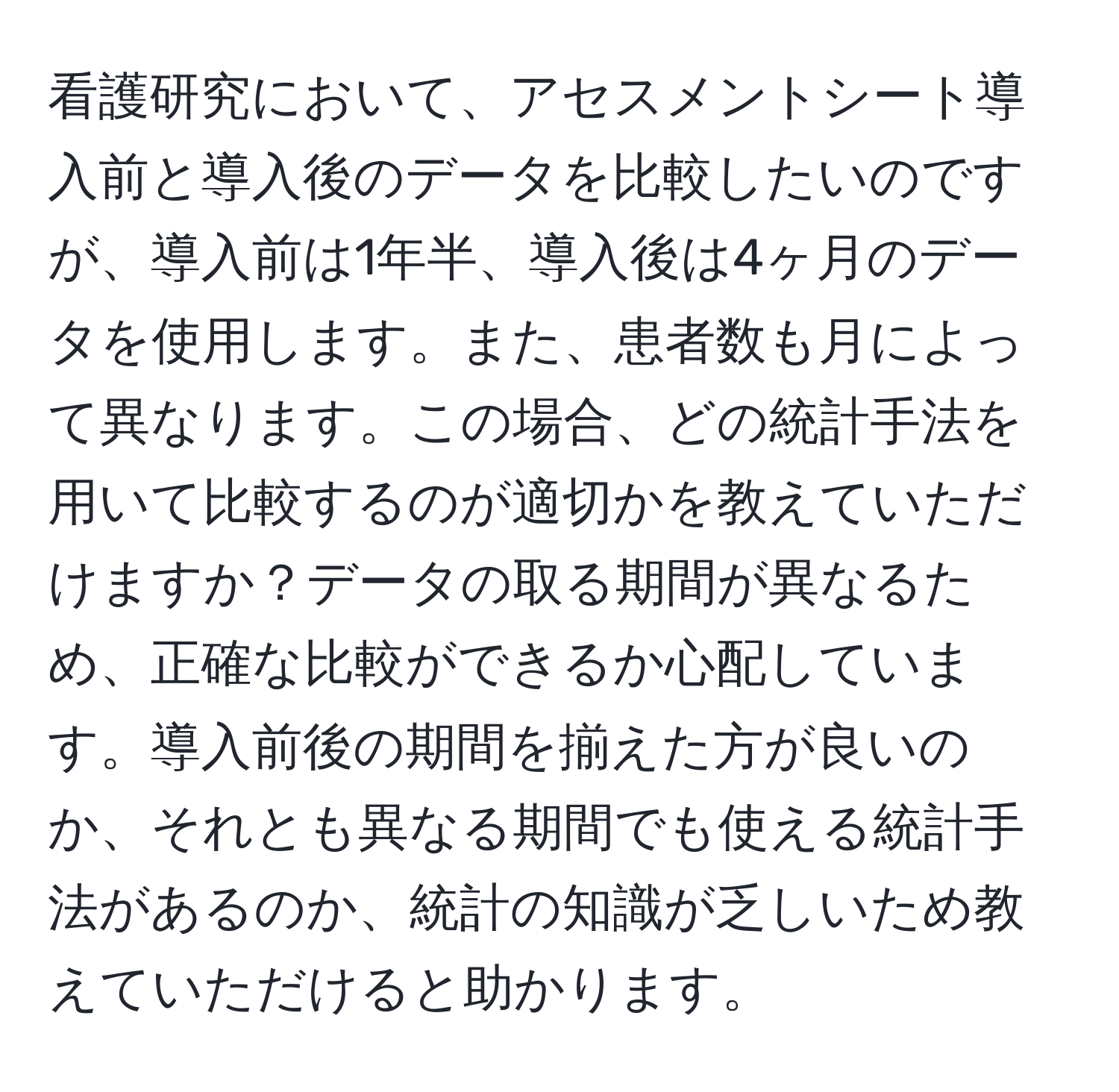 看護研究において、アセスメントシート導入前と導入後のデータを比較したいのですが、導入前は1年半、導入後は4ヶ月のデータを使用します。また、患者数も月によって異なります。この場合、どの統計手法を用いて比較するのが適切かを教えていただけますか？データの取る期間が異なるため、正確な比較ができるか心配しています。導入前後の期間を揃えた方が良いのか、それとも異なる期間でも使える統計手法があるのか、統計の知識が乏しいため教えていただけると助かります。