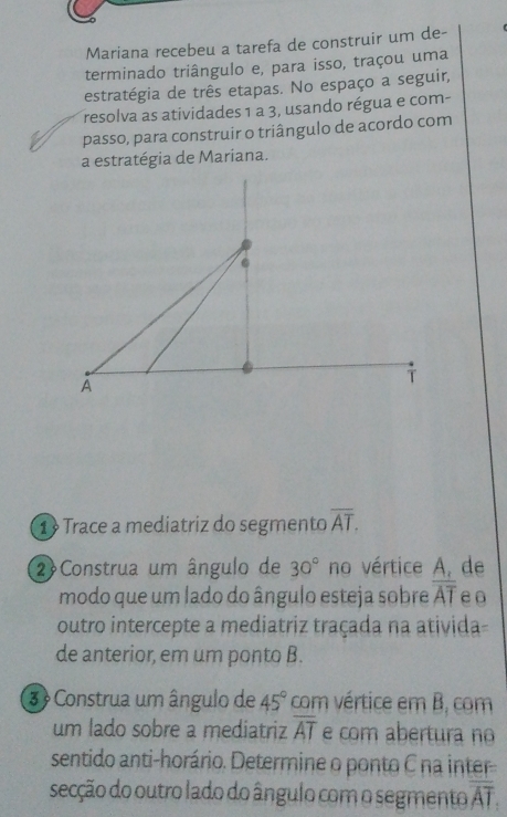 Mariana recebeu a tarefa de construir um de- 
terminado triângulo e, para isso, traçou uma 
estratégia de três etapas. No espaço a seguir, 
resolva as atividades 1 a 3, usando régua e com- 
passo, para construir o triângulo de acordo com 
a estratégia de Mariana. 
. 
A 
T 
1 Trace a mediatriz do segmento overline AT. 
2 Construa um ângulo de 30° no vértice A, de 
modo que um lado do ângulo esteja sobre overline AT e0 
outro intercepte a mediatriz traçada na ativida- 
de anterior, em um ponto B. 
3 Construa um ângulo de 45° com vértice em B, com 
um lado sobre a mediatriz overline AT e com abertura no 
sentido anti-horário. Determine o ponto C na inter 
secção do outro lado do ângulo com o segmento overline AT.